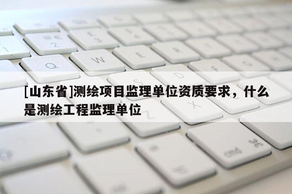 [山东省]测绘项目监理单位资质要求，什么是测绘工程监理单位