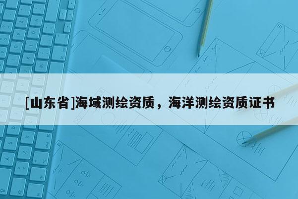 [山东省]海域测绘资质，海洋测绘资质证书