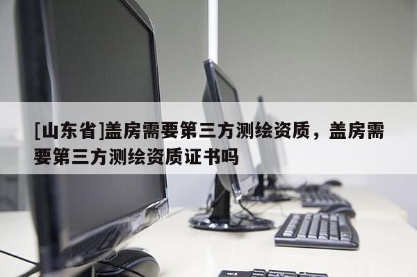 [山东省]盖房需要第三方测绘资质，盖房需要第三方测绘资质证书吗
