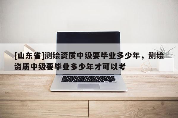 [山东省]测绘资质中级要毕业多少年，测绘资质中级要毕业多少年才可以考