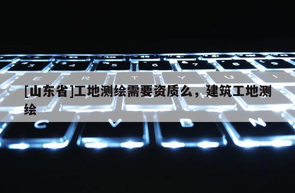 [山东省]工地测绘需要资质么，建筑工地测绘