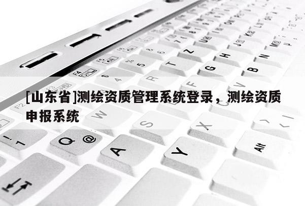 [山东省]测绘资质管理系统登录，测绘资质申报系统