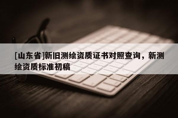 [山东省]新旧测绘资质证书对照查询，新测绘资质标准初稿