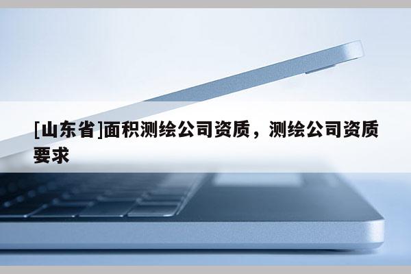 [山东省]面积测绘公司资质，测绘公司资质要求