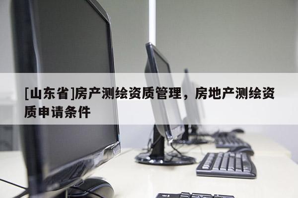 [山东省]房产测绘资质管理，房地产测绘资质申请条件