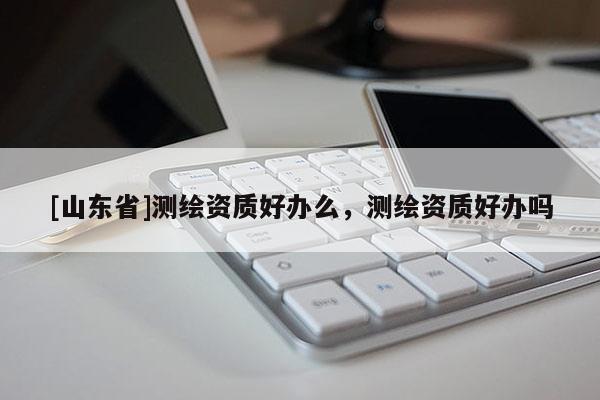 [山东省]测绘资质好办么，测绘资质好办吗
