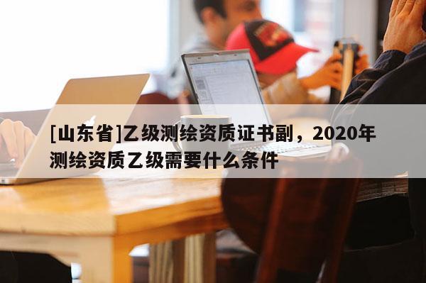 [山东省]乙级测绘资质证书副，2020年测绘资质乙级需要什么条件