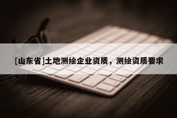[山东省]土地测绘企业资质，测绘资质要求