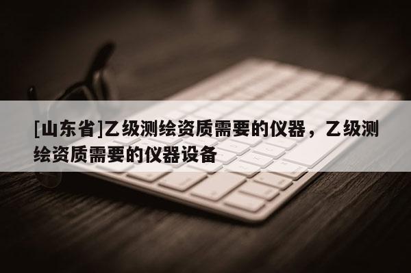 [山东省]乙级测绘资质需要的仪器，乙级测绘资质需要的仪器设备