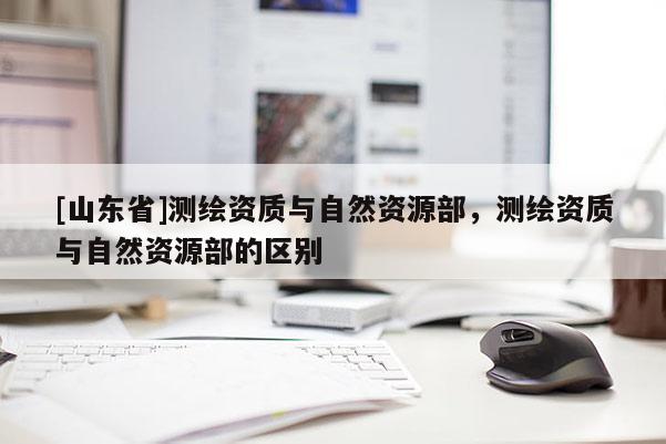 [山东省]测绘资质与自然资源部，测绘资质与自然资源部的区别