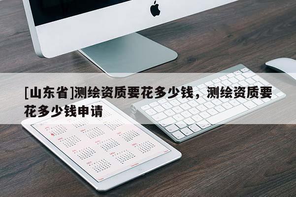 [山东省]测绘资质要花多少钱，测绘资质要花多少钱申请