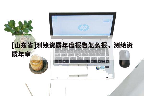 [山东省]测绘资质年度报告怎么报，测绘资质年审