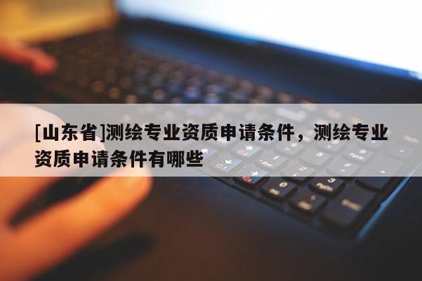 [山东省]测绘专业资质申请条件，测绘专业资质申请条件有哪些