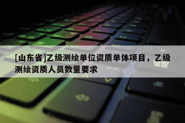 [山东省]乙级测绘单位资质单体项目，乙级测绘资质人员数量要求