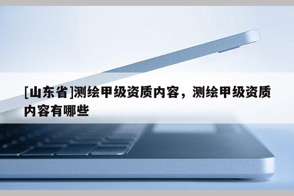 [山东省]测绘甲级资质内容，测绘甲级资质内容有哪些