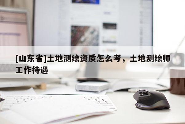 [山东省]土地测绘资质怎么考，土地测绘师工作待遇