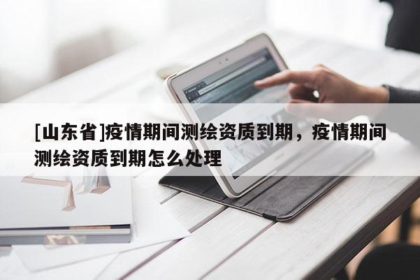 [山东省]疫情期间测绘资质到期，疫情期间测绘资质到期怎么处理
