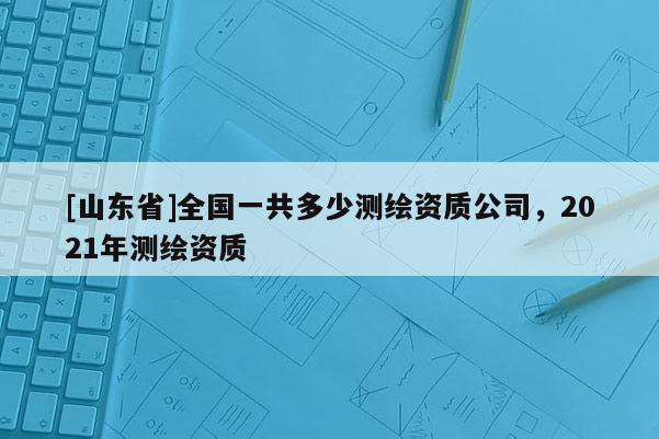 [山东省]全国一共多少测绘资质公司，2021年测绘资质