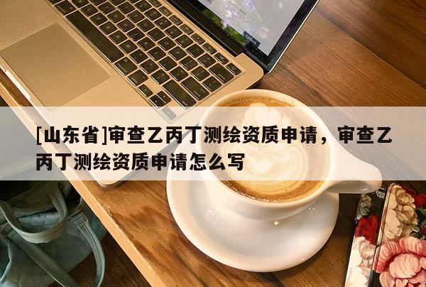 [山东省]审查乙丙丁测绘资质申请，审查乙丙丁测绘资质申请怎么写