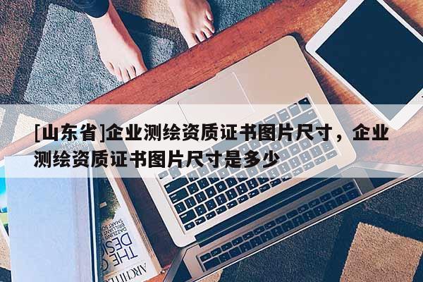 [山东省]企业测绘资质证书图片尺寸，企业测绘资质证书图片尺寸是多少