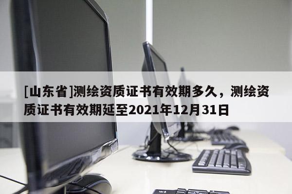 [山东省]测绘资质证书有效期多久，测绘资质证书有效期延至2021年12月31日