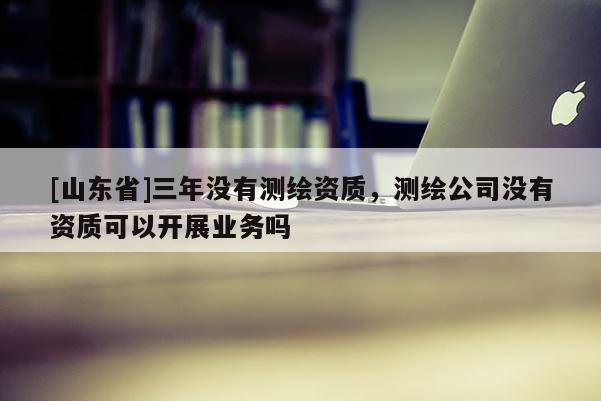[山东省]三年没有测绘资质，测绘公司没有资质可以开展业务吗