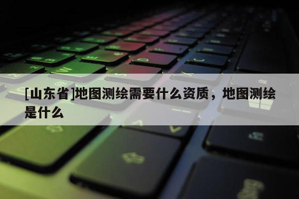[山东省]地图测绘需要什么资质，地图测绘是什么