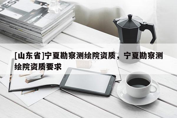 [山东省]宁夏勘察测绘院资质，宁夏勘察测绘院资质要求