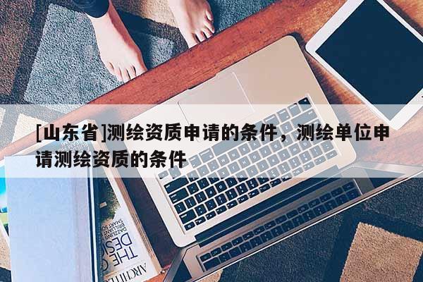 [山东省]测绘资质申请的条件，测绘单位申请测绘资质的条件