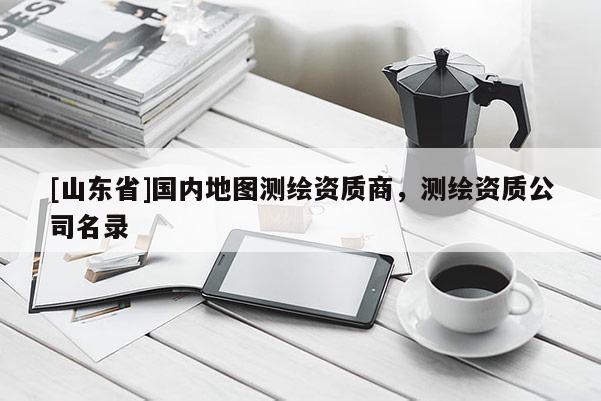 [山东省]国内地图测绘资质商，测绘资质公司名录