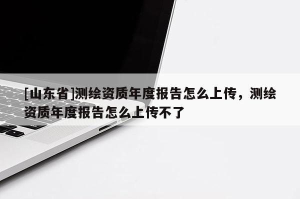 [山东省]测绘资质年度报告怎么上传，测绘资质年度报告怎么上传不了