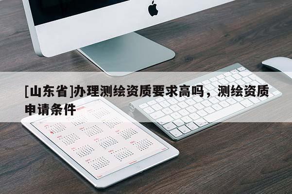 [山东省]办理测绘资质要求高吗，测绘资质申请条件