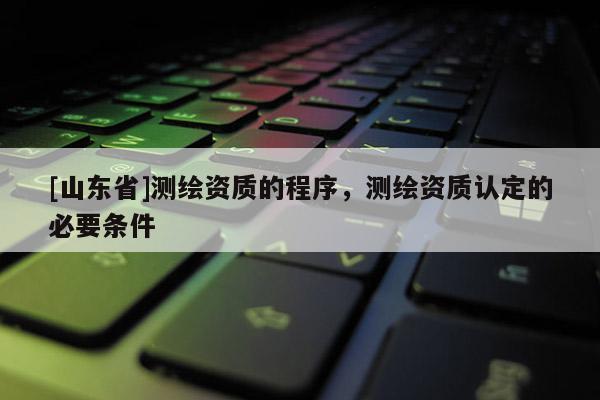 [山东省]测绘资质的程序，测绘资质认定的必要条件