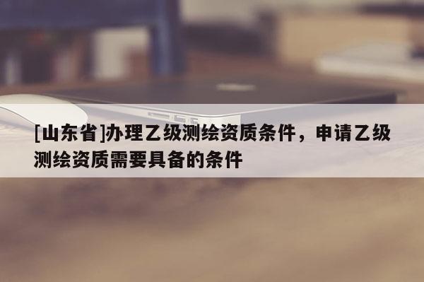 [山东省]办理乙级测绘资质条件，申请乙级测绘资质需要具备的条件