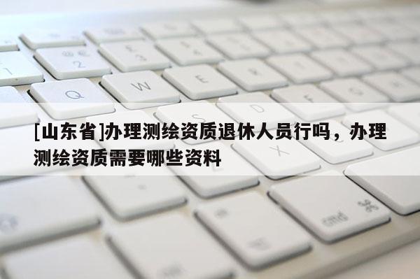 [山东省]办理测绘资质退休人员行吗，办理测绘资质需要哪些资料