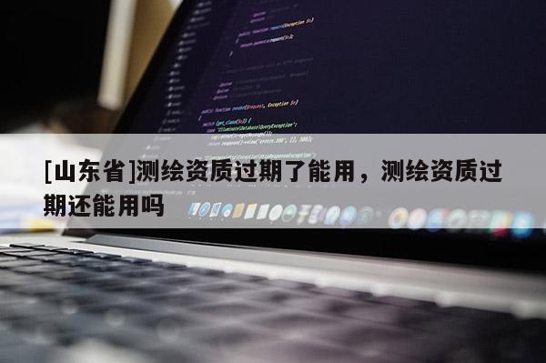 [山东省]测绘资质过期了能用，测绘资质过期还能用吗