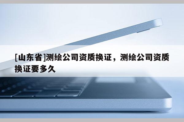 [山东省]测绘公司资质换证，测绘公司资质换证要多久