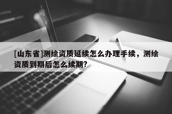 [山东省]测绘资质延续怎么办理手续，测绘资质到期后怎么续期?