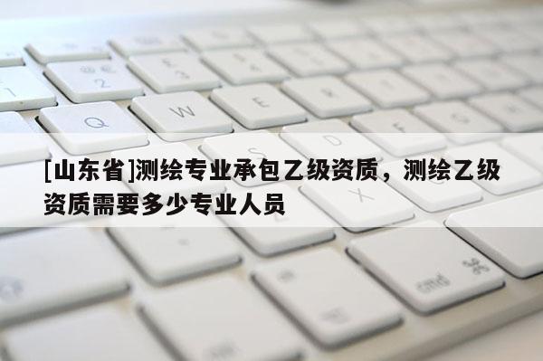 [山东省]测绘专业承包乙级资质，测绘乙级资质需要多少专业人员