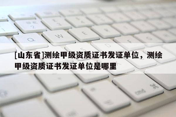 [山东省]测绘甲级资质证书发证单位，测绘甲级资质证书发证单位是哪里