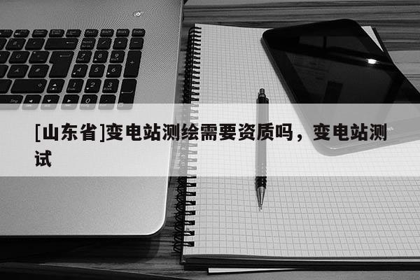 [山东省]变电站测绘需要资质吗，变电站测试