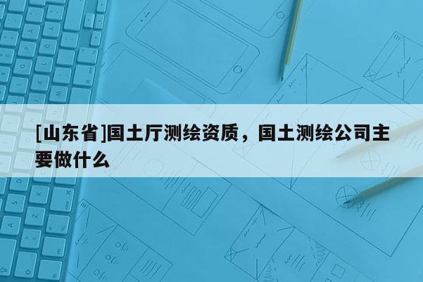 [山东省]国土厅测绘资质，国土测绘公司主要做什么
