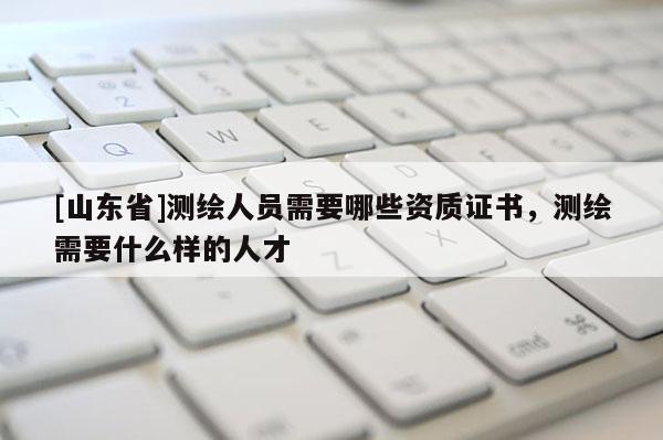 [山东省]测绘人员需要哪些资质证书，测绘需要什么样的人才