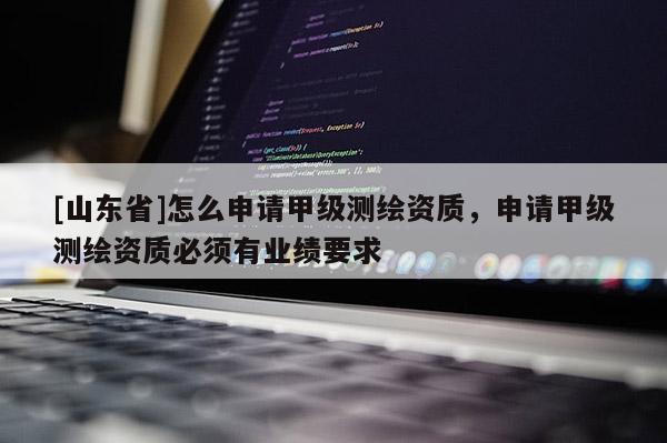 [山东省]怎么申请甲级测绘资质，申请甲级测绘资质必须有业绩要求