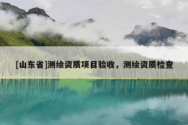 [山东省]测绘资质项目验收，测绘资质检查
