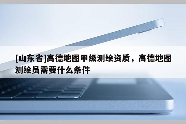 [山东省]高德地图甲级测绘资质，高德地图测绘员需要什么条件