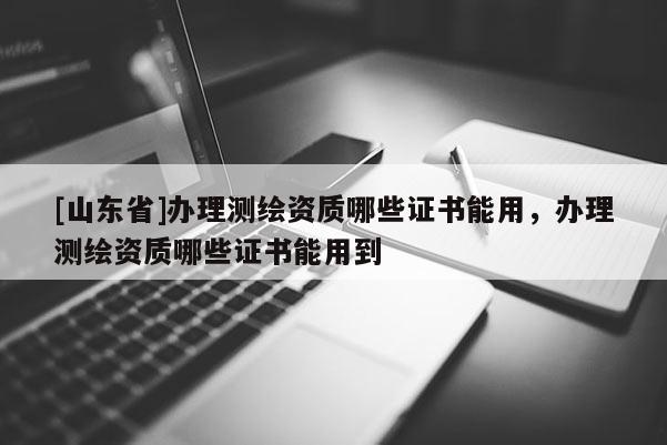 [山东省]办理测绘资质哪些证书能用，办理测绘资质哪些证书能用到