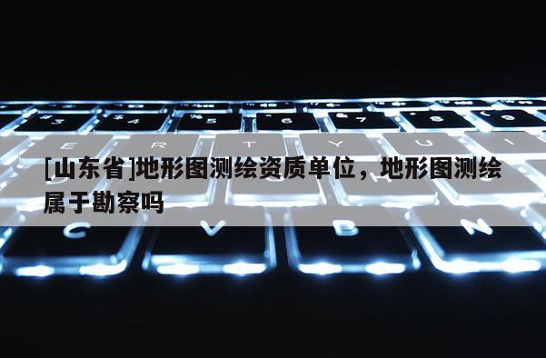 [山东省]地形图测绘资质单位，地形图测绘属于勘察吗