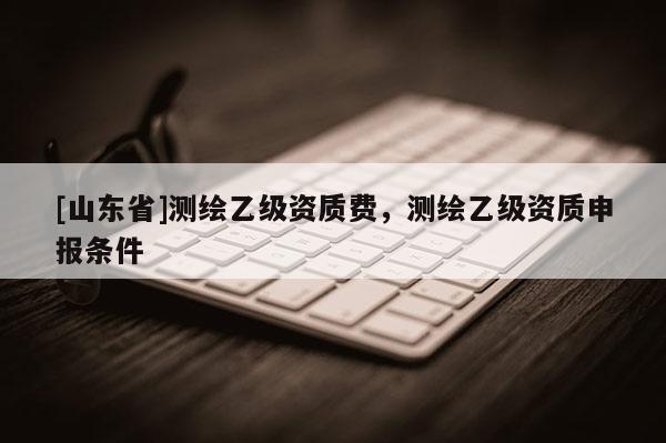 [山东省]测绘乙级资质费，测绘乙级资质申报条件