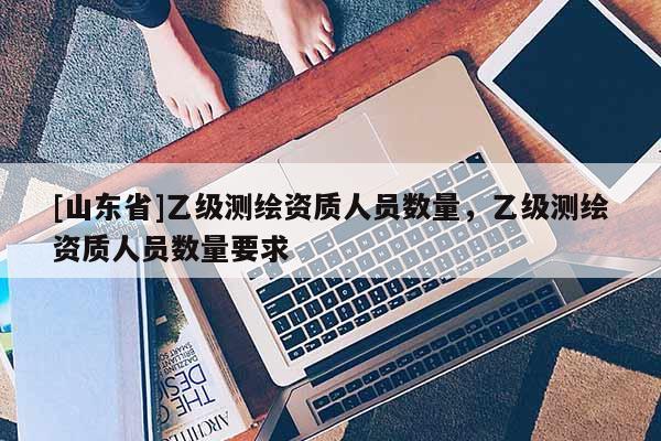 [山东省]乙级测绘资质人员数量，乙级测绘资质人员数量要求